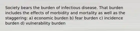 Society bears the burden of infectious disease. That burden includes the effects of morbidity and mortality as well as the staggering: a) economic burden b) fear burden c) incidence burden d) vulnerability burden