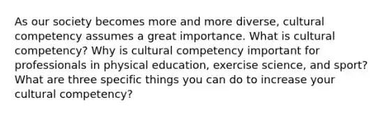 As our society becomes more and more diverse, cultural competency assumes a great importance. What is cultural competency? Why is cultural competency important for professionals in physical education, exercise science, and sport? What are three specific things you can do to increase your cultural competency?