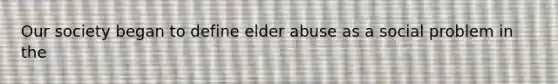 Our society began to define elder abuse as a social problem in the