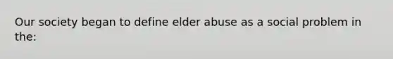 Our society began to define elder abuse as a social problem in the: