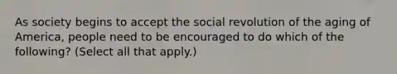 As society begins to accept the social revolution of the aging of America, people need to be encouraged to do which of the following? (Select all that apply.)