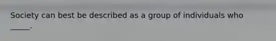 Society can best be described as a group of individuals who _____.