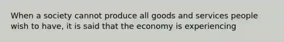 When a society cannot produce all goods and services people wish to have, it is said that the economy is experiencing