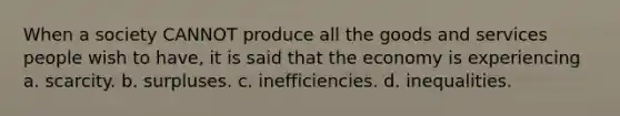 When a society CANNOT produce all the goods and services people wish to have, it is said that the economy is experiencing a. scarcity. b. surpluses. c. inefficiencies. d. inequalities.