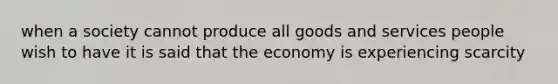 when a society cannot produce all goods and services people wish to have it is said that the economy is experiencing scarcity