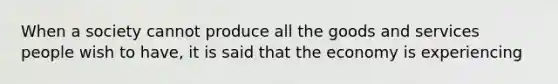 When a society cannot produce all the goods and services people wish to have, it is said that the economy is experiencing