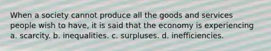 When a society cannot produce all the goods and services people wish to have, it is said that the economy is experiencing a. scarcity. b. inequalities. c. surpluses. d. inefficiencies.