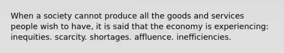 When a society cannot produce all the goods and services people wish to have, it is said that the economy is experiencing: inequities. scarcity. shortages. affluence. inefficiencies.