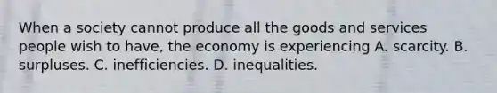 When a society cannot produce all the goods and services people wish to have, the economy is experiencing A. scarcity. B. surpluses. C. inefficiencies. D. inequalities.