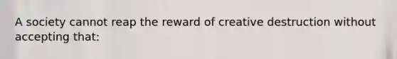 A society cannot reap the reward of creative destruction without accepting that:
