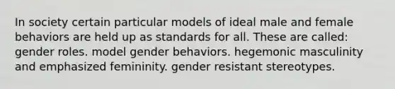 In society certain particular models of ideal male and female behaviors are held up as standards for all. These are called:​ ​gender roles. ​model gender behaviors. ​hegemonic masculinity and emphasized femininity. ​gender resistant stereotypes.