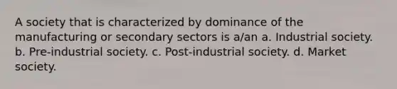 A society that is characterized by dominance of the manufacturing or secondary sectors is a/an a. Industrial society. b. Pre-industrial society. c. Post-industrial society. d. Market society.