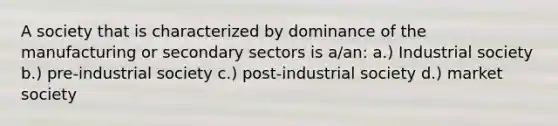 A society that is characterized by dominance of the manufacturing or secondary sectors is a/an: a.) Industrial society b.) pre-industrial society c.) post-industrial society d.) market society