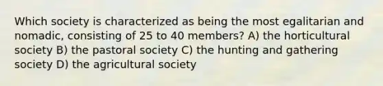 Which society is characterized as being the most egalitarian and nomadic, consisting of 25 to 40 members? A) the horticultural society B) the pastoral society C) the hunting and gathering society D) the agricultural society