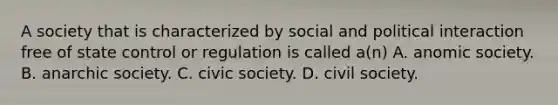 A society that is characterized by social and political interaction free of state control or regulation is called a(n) A. anomic society. B. anarchic society. C. civic society. D. civil society.