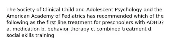 The Society of Clinical Child and Adolescent Psychology and the American Academy of Pediatrics has recommended which of the following as the first line treatment for preschoolers with ADHD? a. medication b. behavior therapy c. combined treatment d. social skills training