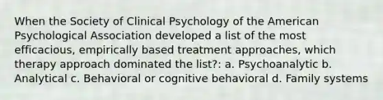 When the Society of Clinical Psychology of the American Psychological Association developed a list of the most efficacious, empirically based treatment approaches, which therapy approach dominated the list?: a. Psychoanalytic b. Analytical c. Behavioral or cognitive behavioral d. Family systems