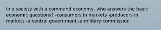 In a society with a command economy, who answers the basic economic questions? -consumers in markets -producers in markets -a central government -a military commission