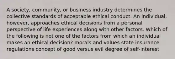 A society, community, or business industry determines the collective standards of acceptable ethical conduct. An individual, however, approaches ethical decisions from a personal perspective of life experiences along with other factors. Which of the following is not one of the factors from which an individual makes an ethical decision? morals and values state insurance regulations concept of good versus evil degree of self-interest