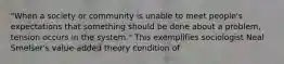 "When a society or community is unable to meet people's expectations that something should be done about a problem, tension occurs in the system." This exemplifies sociologist Neal Smelser's value-added theory condition of