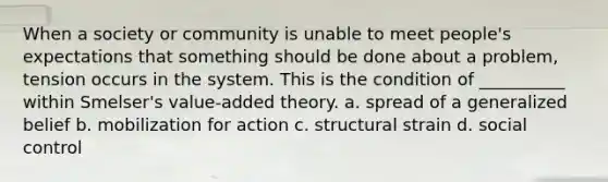 When a society or community is unable to meet people's expectations that something should be done about a problem, tension occurs in the system. This is the condition of __________ within Smelser's value-added theory. a. spread of a generalized belief b. mobilization for action c. structural strain d. social control