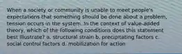 When a society or community is unable to meet people's expectations that something should be done about a problem, tension occurs in the system. In the context of value-added theory, which of the following conditions does this statement best illustrate? a. structural strain b. precipitating factors c. social control factors d. mobilization for action