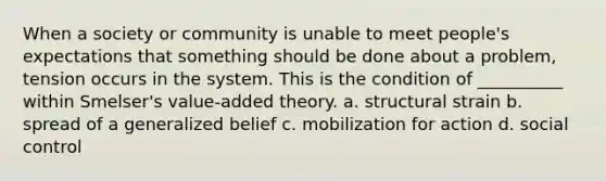 When a society or community is unable to meet people's expectations that something should be done about a problem, tension occurs in the system. This is the condition of __________ within Smelser's value-added theory. a. structural strain b. spread of a generalized belief c. mobilization for action d. social control