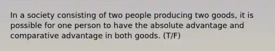 In a society consisting of two people producing two goods, it is possible for one person to have the absolute advantage and comparative advantage in both goods. (T/F)