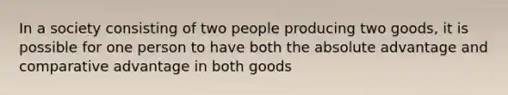 In a society consisting of two people producing two goods, it is possible for one person to have both the absolute advantage and comparative advantage in both goods