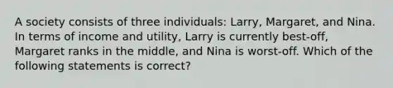 A society consists of three individuals: Larry, Margaret, and Nina. In terms of income and utility, Larry is currently best-off, Margaret ranks in the middle, and Nina is worst-off. Which of the following statements is correct?