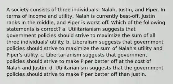 A society consists of three individuals: Nalah, Justin, and Piper. In terms of income and utility, Nalah is currently best-off, Justin ranks in the middle, and Piper is worst-off. Which of the following statements is correct? a. Utilitarianism suggests that government policies should strive to maximize the sum of all three individuals' utility. b. Liberalism suggests that government policies should strive to maximize the sum of Nalah's utility and Piper's utility. c. Libertarianism suggests that government policies should strive to make Piper better off at the cost of Nalah and Justin. d. Utilitarianism suggests that the government policies should strive to make Piper better off than Justin.