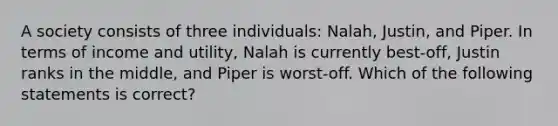 A society consists of three individuals: Nalah, Justin, and Piper. In terms of income and utility, Nalah is currently best-off, Justin ranks in the middle, and Piper is worst-off. Which of the following statements is correct?