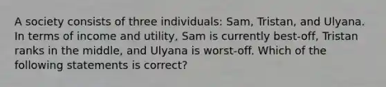 A society consists of three individuals: Sam, Tristan, and Ulyana. In terms of income and utility, Sam is currently best-off, Tristan ranks in the middle, and Ulyana is worst-off. Which of the following statements is correct?