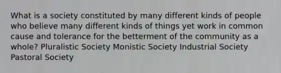 What is a society constituted by many different kinds of people who believe many different kinds of things yet work in common cause and tolerance for the betterment of the community as a whole? Pluralistic Society Monistic Society Industrial Society Pastoral Society