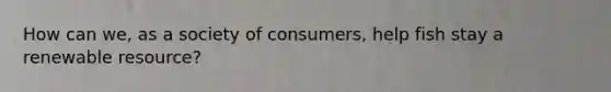 How can we, as a society of consumers, help fish stay a renewable resource?