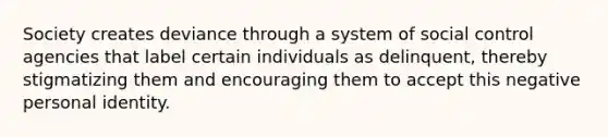 Society creates deviance through a system of social control agencies that label certain individuals as delinquent, thereby stigmatizing them and encouraging them to accept this negative personal identity.