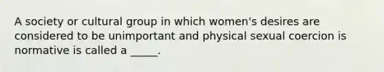 A society or cultural group in which women's desires are considered to be unimportant and physical sexual coercion is normative is called a _____.