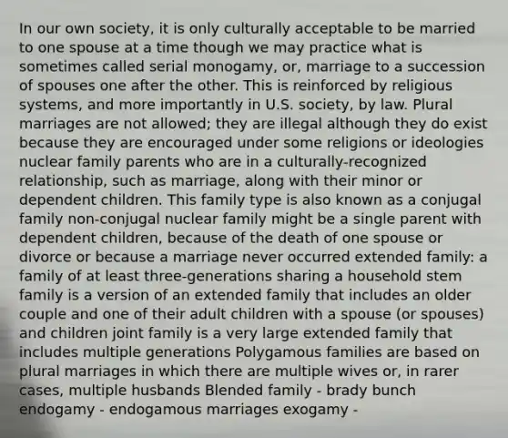 In our own society, it is only culturally acceptable to be married to one spouse at a time though we may practice what is sometimes called serial monogamy, or, marriage to a succession of spouses one after the other. This is reinforced by religious systems, and more importantly in U.S. society, by law. Plural marriages are not allowed; they are illegal although they do exist because they are encouraged under some religions or ideologies nuclear family parents who are in a culturally-recognized relationship, such as marriage, along with their minor or dependent children. This family type is also known as a conjugal family non-conjugal nuclear family might be a single parent with dependent children, because of the death of one spouse or divorce or because a marriage never occurred extended family: a family of at least three-generations sharing a household stem family is a version of an extended family that includes an older couple and one of their adult children with a spouse (or spouses) and children joint family is a very large extended family that includes multiple generations Polygamous families are based on plural marriages in which there are multiple wives or, in rarer cases, multiple husbands Blended family - brady bunch endogamy - endogamous marriages exogamy -