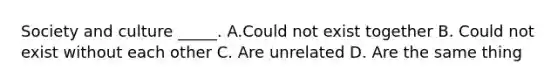 Society and culture _____. A.Could not exist together B. Could not exist without each other C. Are unrelated D. Are the same thing