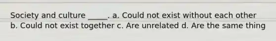 Society and culture _____. a. Could not exist without each other b. Could not exist together c. Are unrelated d. Are the same thing
