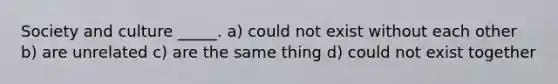 Society and culture _____. a) could not exist without each other b) are unrelated c) are the same thing d) could not exist together