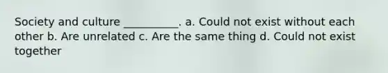 Society and culture __________. a. Could not exist without each other b. Are unrelated c. Are the same thing d. Could not exist together