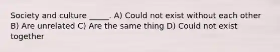 Society and culture _____. A) Could not exist without each other B) Are unrelated C) Are the same thing D) Could not exist together