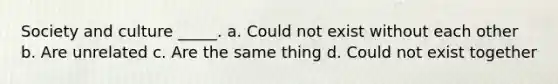 Society and culture _____. a. Could not exist without each other b. Are unrelated c. Are the same thing d. Could not exist together