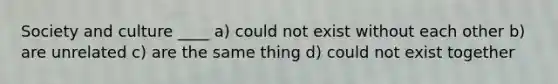 Society and culture ____ a) could not exist without each other b) are unrelated c) are the same thing d) could not exist together