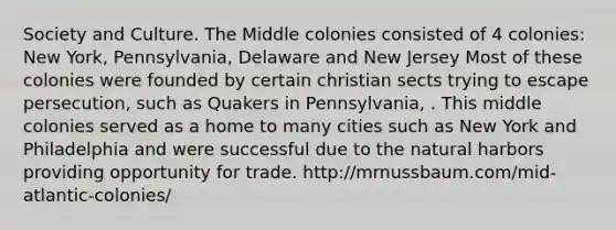 Society and Culture. The Middle colonies consisted of 4 colonies: New York, Pennsylvania, Delaware and New Jersey Most of these colonies were founded by certain christian sects trying to escape persecution, such as Quakers in Pennsylvania, . This middle colonies served as a home to many cities such as New York and Philadelphia and were successful due to the natural harbors providing opportunity for trade. http://mrnussbaum.com/mid-atlantic-colonies/