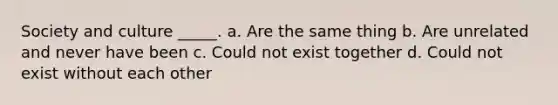 Society and culture _____. a. Are the same thing b. Are unrelated and never have been c. Could not exist together d. Could not exist without each other