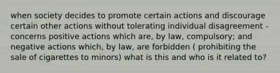 when society decides to promote certain actions and discourage certain other actions without tolerating individual disagreement - concerns positive actions which are, by law, compulsory; and negative actions which, by law, are forbidden ( prohibiting the sale of cigarettes to minors) what is this and who is it related to?