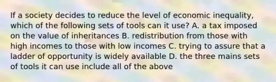 If a society decides to reduce the level of economic inequality, which of the following sets of tools can it use? A. a tax imposed on the value of inheritances B. redistribution from those with high incomes to those with low incomes C. trying to assure that a ladder of opportunity is widely available D. the three mains sets of tools it can use include all of the above