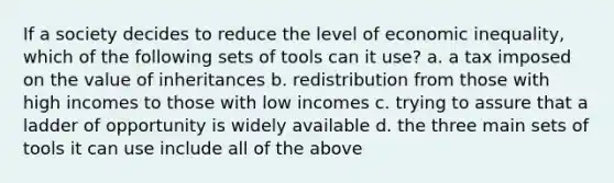 If a society decides to reduce the level of economic inequality, which of the following sets of tools can it use? a. a tax imposed on the value of inheritances b. redistribution from those with high incomes to those with low incomes c. trying to assure that a ladder of opportunity is widely available d. the three main sets of tools it can use include all of the above